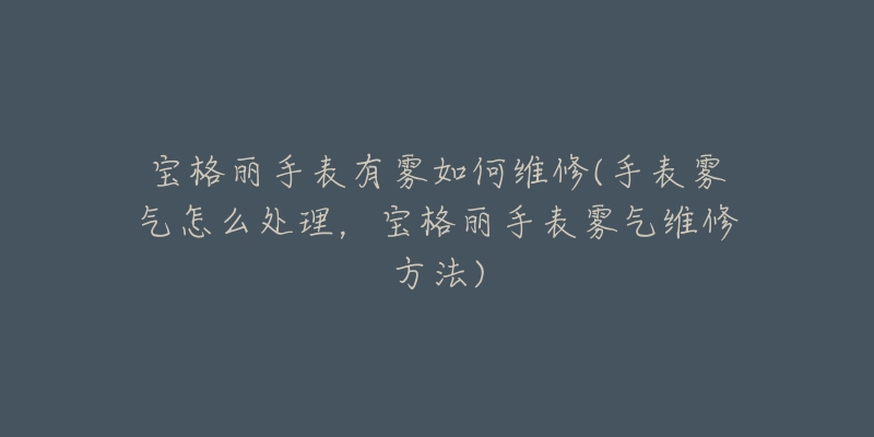 宝格丽手表有雾如何维修(手表雾气怎么处理,宝格丽手表雾气维修方法)-名表号 宝格丽手表有雾如何维修(手表雾气怎么处理,宝格丽手表雾气维修方法)