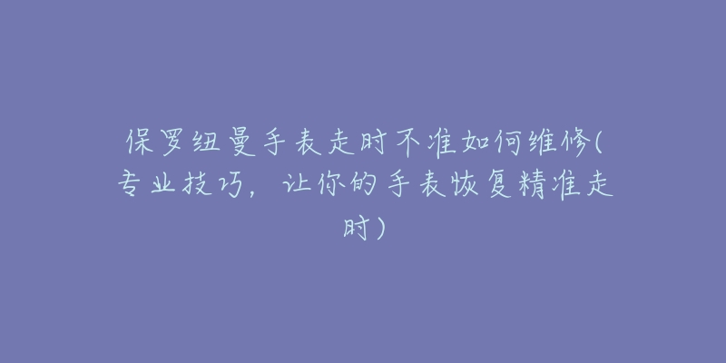 保罗纽曼手表走时不准如何维修(专业技巧,让你的手表恢复精准走时)-名表号 保罗纽曼手表走时不准如何维修(专业技巧,让你的手表恢复精准走时)