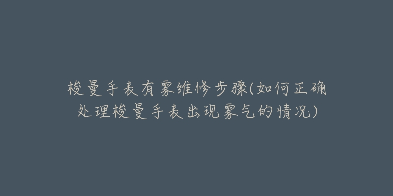 梭曼手表有雾维修步骤(如何正确处理梭曼手表出现雾气的情况)