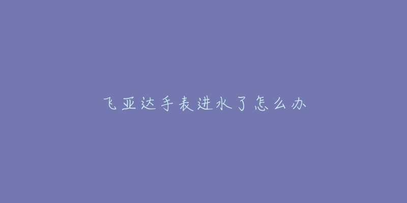 飞亚达手表进水了怎么办-名表号 飞亚达手表进水了怎么办