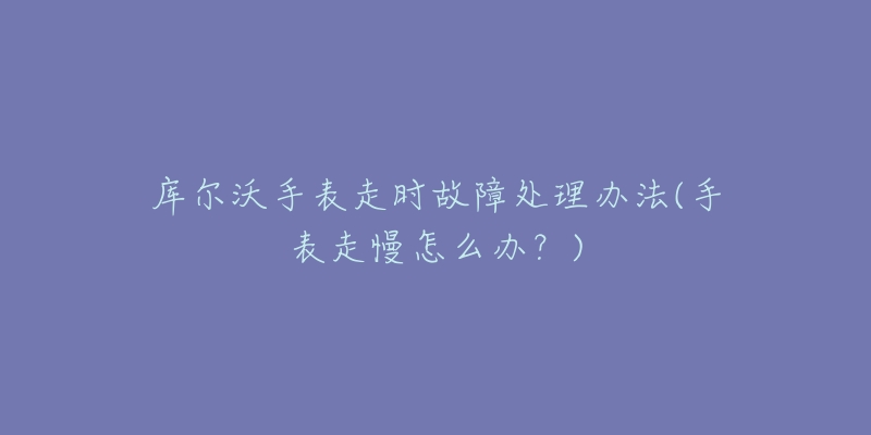 库尔沃手表走时故障处理办法(手表走慢怎么办?)-名表号 库尔沃手表走时故障处理办法(手表走慢怎么办?)