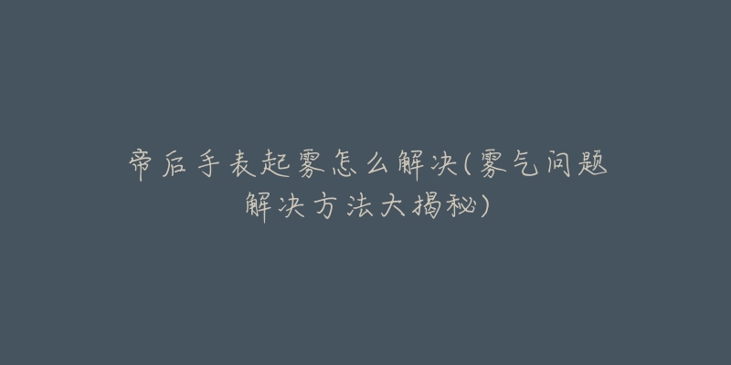 帝后手表起雾怎么解决(雾气问题解决方法大揭秘)-名表号 帝后手表起雾怎么解决(雾气问题解决方法大揭秘)