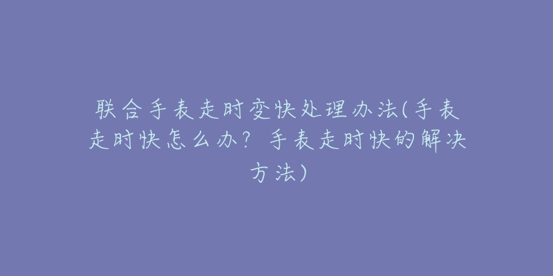 联合手表走时变快处理办法(手表走时快怎么办？手表走时快的解决方法)