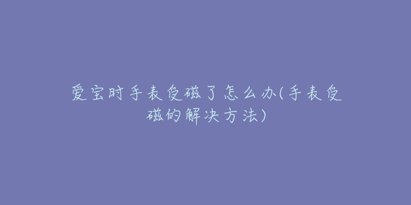 爱宝时手表受磁了怎么办(手表受磁的解决方法)-名表号 爱宝时手表受磁了怎么办(手表受磁的解决方法)