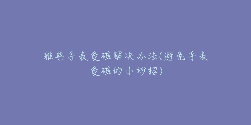 雅典手表受磁解决办法(避免手表受磁的小妙招)-名表号 雅典手表受磁解决办法(避免手表受磁的小妙招)