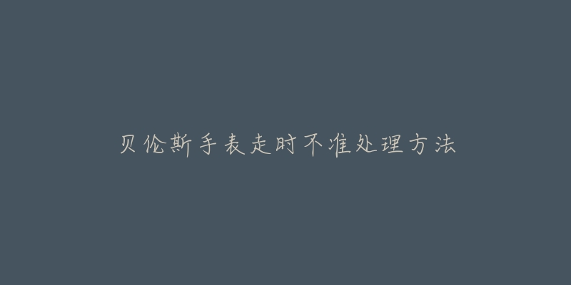 贝伦斯手表走时不准处理方法-名表号 贝伦斯手表走时不准处理方法