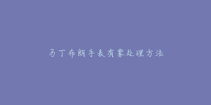 马丁布朗手表有雾处理方法-名表号 马丁布朗手表有雾处理方法