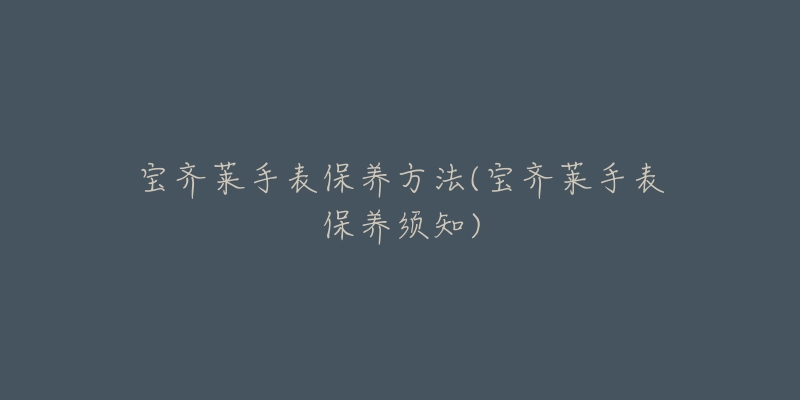 宝齐莱手表保养方法(宝齐莱手表保养须知)-名表号 宝齐莱手表保养方法(宝齐莱手表保养须知)