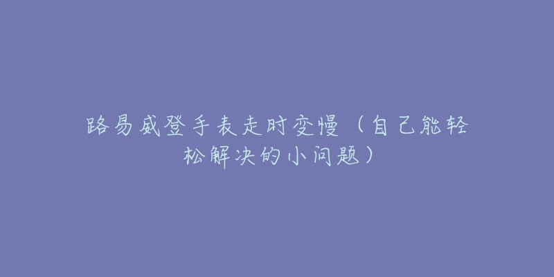 路易威登手表走时变慢(自己能轻松解决的小问题)-名表号 路易威登手表走时变慢(自己能轻松解决的小问题)