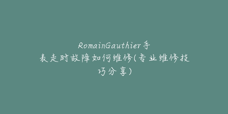 RomainGauthier手表走时故障如何维修(专业维修技巧分享)-名表号 RomainGauthier手表走时故障如何维修(专业维修技巧分享)