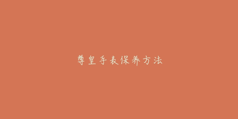 尊皇手表保养方法-名表号 尊皇手表保养方法