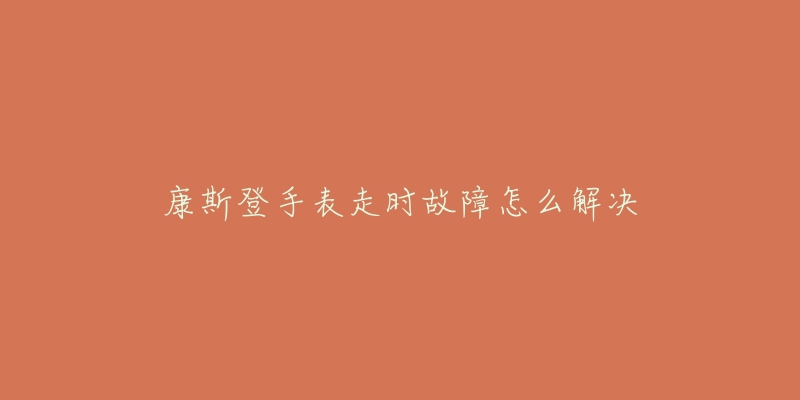 康斯登手表走时故障怎么解决-名表号 康斯登手表走时故障怎么解决
