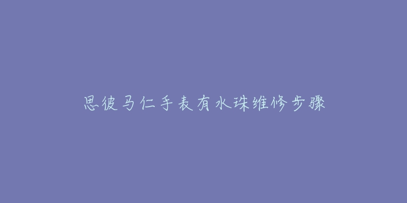 思彼马仁手表有水珠维修步骤-名表号 思彼马仁手表有水珠维修步骤