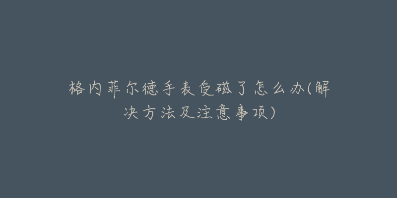 格内菲尔德手表受磁了怎么办(解决方法及注意事项)-名表号 格内菲尔德手表受磁了怎么办(解决方法及注意事项)