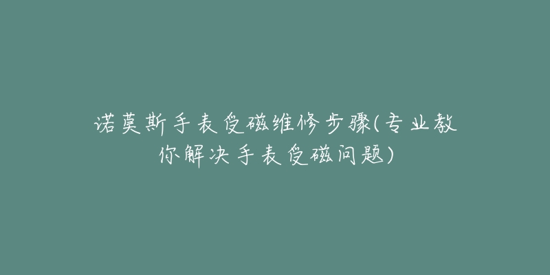 诺莫斯手表受磁维修步骤(专业教你解决手表受磁问题)-名表号 诺莫斯手表受磁维修步骤(专业教你解决手表受磁问题)