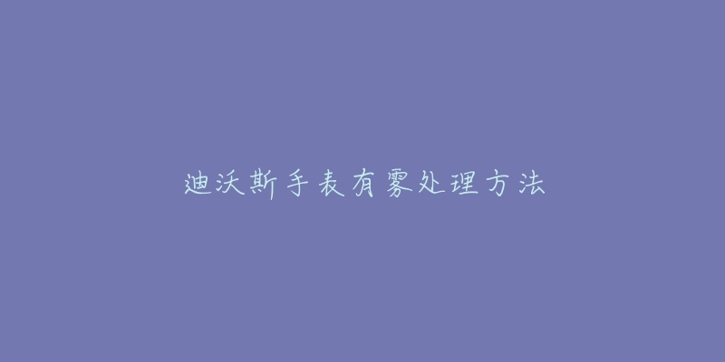 迪沃斯手表有雾处理方法-名表号 迪沃斯手表有雾处理方法