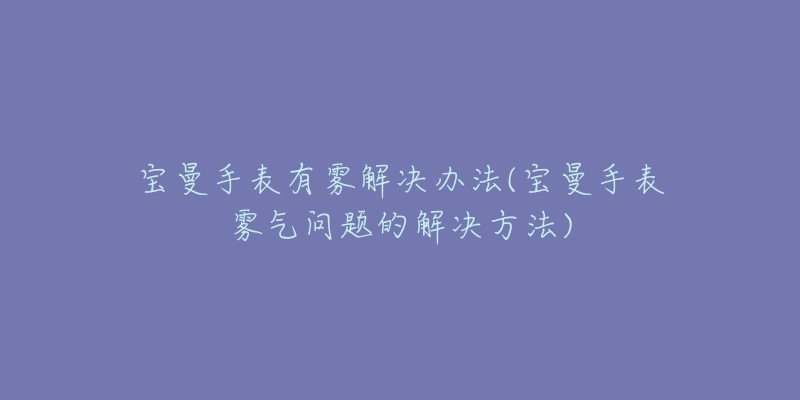 宝曼手表有雾解决办法(宝曼手表雾气问题的解决方法)-名表号 宝曼手表有雾解决办法(宝曼手表雾气问题的解决方法)