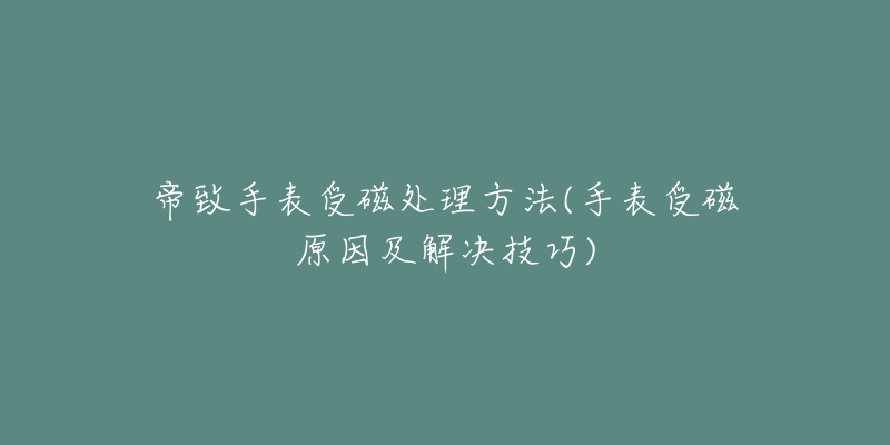 帝致手表受磁处理方法(手表受磁原因及解决技巧)-名表号 帝致手表受磁处理方法(手表受磁原因及解决技巧)