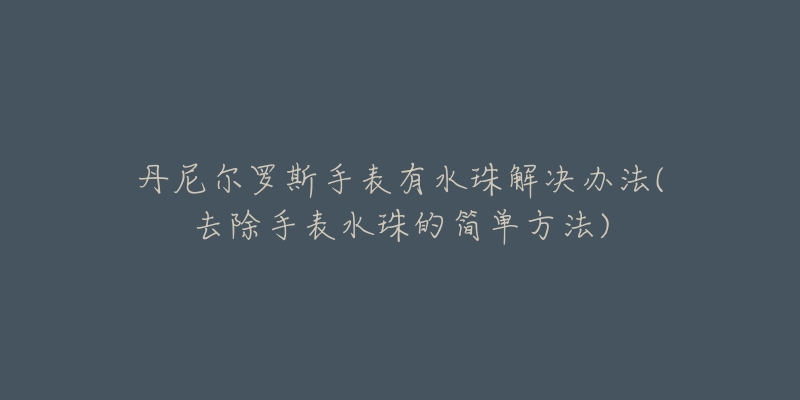 丹尼尔罗斯手表有水珠解决办法(去除手表水珠的简单方法)-名表号 丹尼尔罗斯手表有水珠解决办法(去除手表水珠的简单方法)