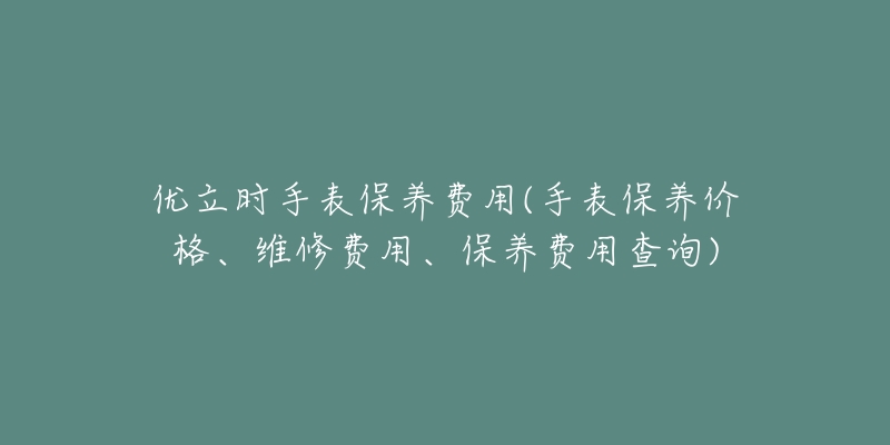 优立时手表保养费用(手表保养价格、维修费用、保养费用查询)-名表号 优立时手表保养费用(手表保养价格、维修费用、保养费用查询)
