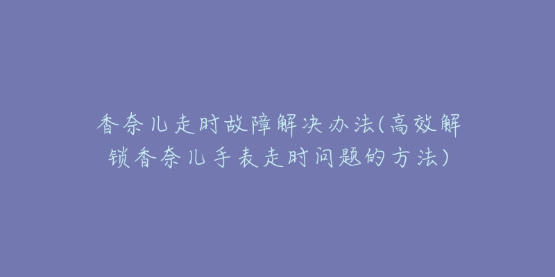 香奈儿走时故障解决办法(高效解锁香奈儿手表走时问题的方法)-名表号 香奈儿走时故障解决办法(高效解锁香奈儿手表走时问题的方法)