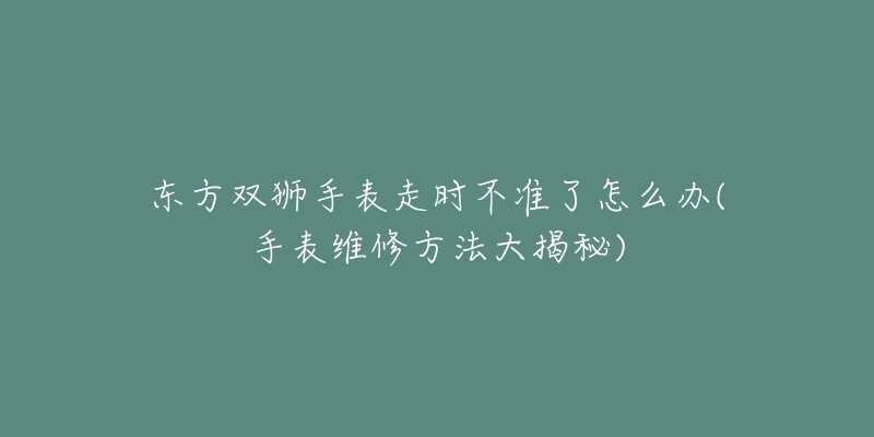 东方双狮手表走时不准了怎么办(手表维修方法大揭秘)-名表号 东方双狮手表走时不准了怎么办(手表维修方法大揭秘)