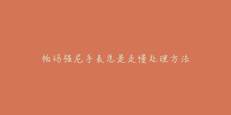 帕玛强尼手表总是走慢处理方法-名表号 帕玛强尼手表总是走慢处理方法