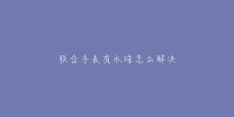 联合手表有水珠怎么解决-名表号 联合手表有水珠怎么解决