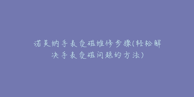 诺美纳手表受磁维修步骤(轻松解决手表受磁问题的方法)-名表号 诺美纳手表受磁维修步骤(轻松解决手表受磁问题的方法)
