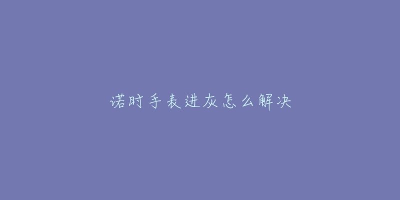诺时手表进灰怎么解决-名表号 诺时手表进灰怎么解决