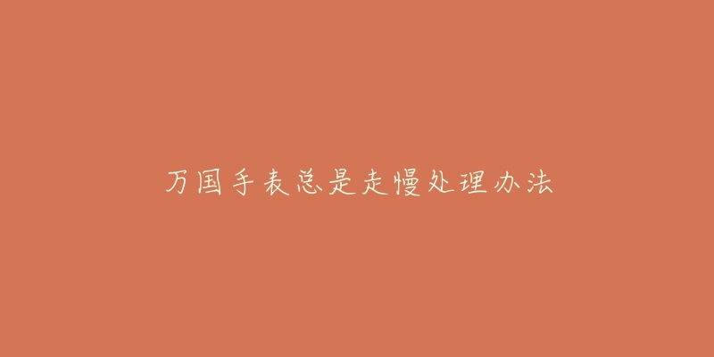 万国手表总是走慢处理办法-名表号 万国手表总是走慢处理办法