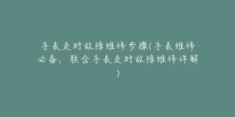 手表走时故障维修步骤(手表维修必备：联合手表走时故障维修详解)