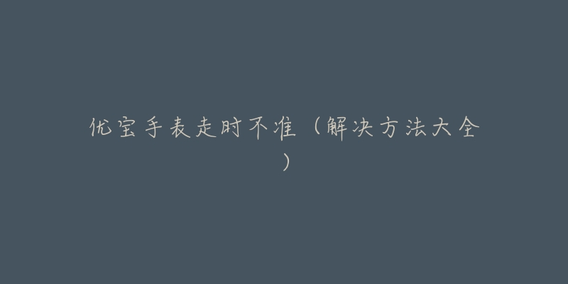 优宝手表走时不准(解决方法大全)-名表号 优宝手表走时不准(解决方法大全)