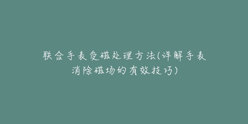 联合手表受磁处理方法(详解手表消除磁场的有效技巧)-名表号 联合手表受磁处理方法(详解手表消除磁场的有效技巧)