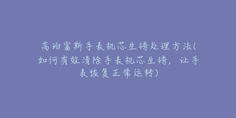 高珀富斯手表机芯生锈处理方法(如何有效清除手表机芯生锈,让手表恢复正常运转)-名表号 高珀富斯手表机芯生锈处理方法(如何有效清除手表机芯生锈,让手表恢复正常运转)