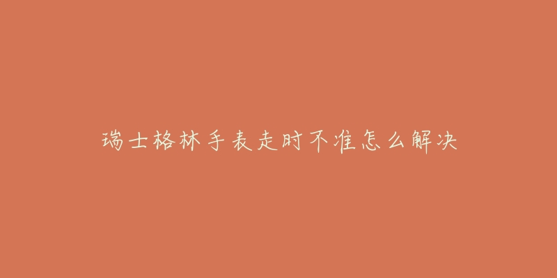 瑞士格林手表走时不准怎么解决-名表号 瑞士格林手表走时不准怎么解决