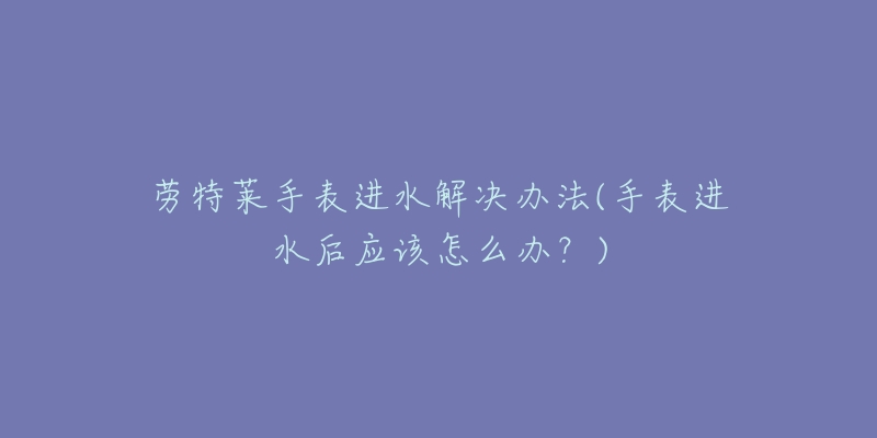 劳特莱手表进水解决办法(手表进水后应该怎么办?)-名表号 劳特莱手表进水解决办法(手表进水后应该怎么办?)