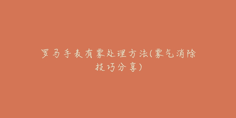 罗马手表有雾处理方法(雾气消除技巧分享)-名表号 罗马手表有雾处理方法(雾气消除技巧分享)