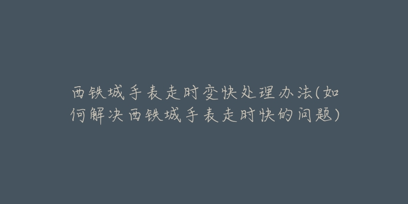 西铁城手表走时变快处理办法(如何解决西铁城手表走时快的问题)-名表号 西铁城手表走时变快处理办法(如何解决西铁城手表走时快的问题)