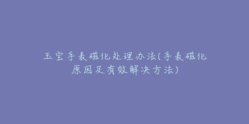 玉宝手表磁化处理办法(手表磁化原因及有效解决方法)-名表号 玉宝手表磁化处理办法(手表磁化原因及有效解决方法)