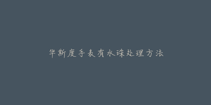华斯度手表有水珠处理方法-名表号 华斯度手表有水珠处理方法