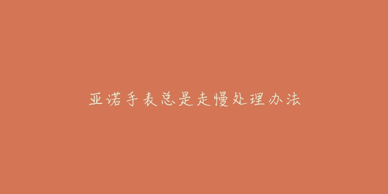 亚诺手表总是走慢处理办法-名表号 亚诺手表总是走慢处理办法