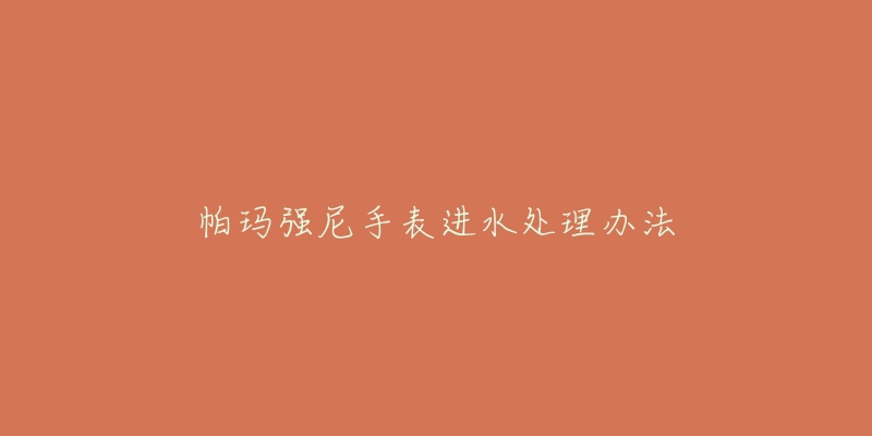帕玛强尼手表进水处理办法-名表号 帕玛强尼手表进水处理办法
