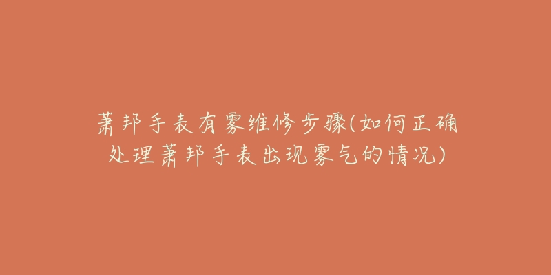 萧邦手表有雾维修步骤(如何正确处理萧邦手表出现雾气的情况)