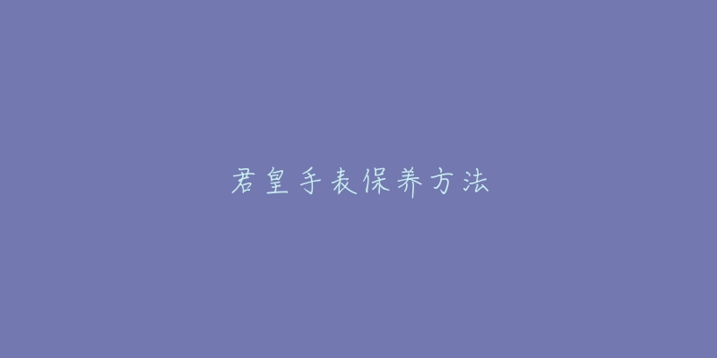 君皇手表保养方法-名表号 君皇手表保养方法