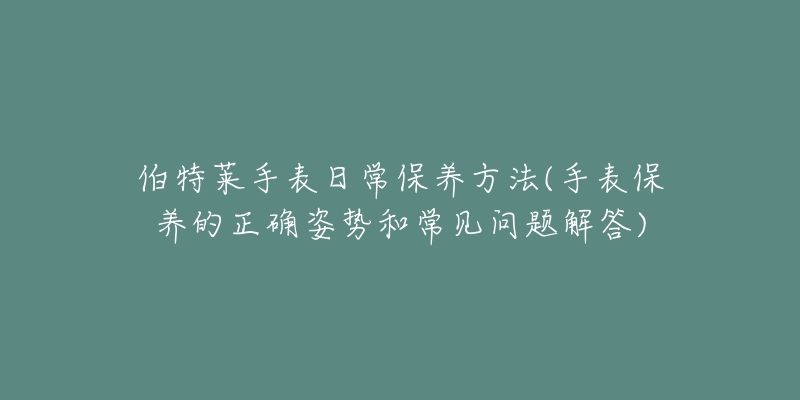 伯特莱手表日常保养方法(手表保养的正确姿势和常见问题解答)-名表号 伯特莱手表日常保养方法(手表保养的正确姿势和常见问题解答)