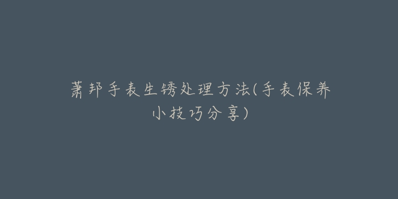 萧邦手表生锈处理方法(手表保养小技巧分享)-名表号 萧邦手表生锈处理方法(手表保养小技巧分享)