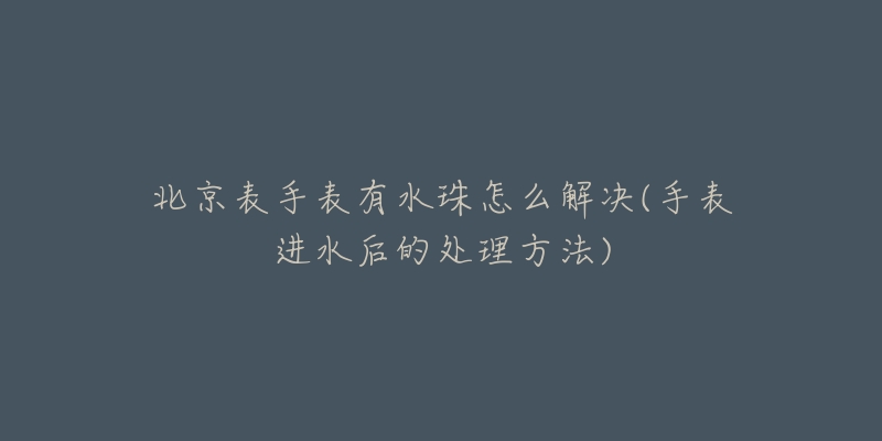 北京表手表有水珠怎么解决(手表进水后的处理方法)-名表号 北京表手表有水珠怎么解决(手表进水后的处理方法)