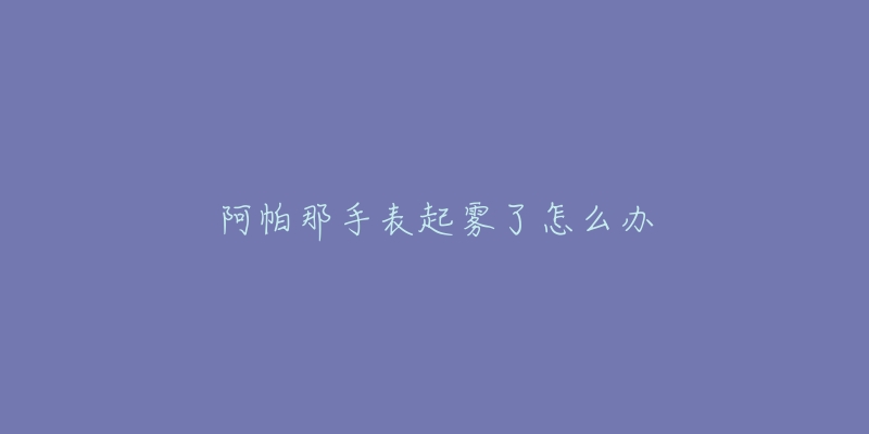 阿帕那手表起雾了怎么办-名表号 阿帕那手表起雾了怎么办