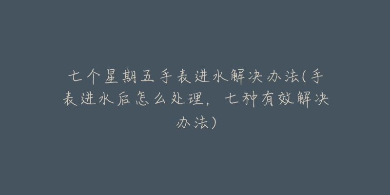 七个星期五手表进水解决办法(手表进水后怎么处理，七种有效解决办法)